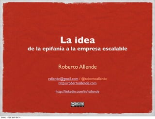 La idea
de la epifanía a la empresa escalable
Roberto Allende
rallende@gmail.com / @robertoallende
http://robertoallende.com
http://linkedin.com/in/rallende
lunes, 14 de abril de 14
 