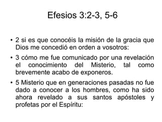 Efesios 3:2-3, 5-6
● 2 si es que conocéis la misión de la gracia que
Dios me concedió en orden a vosotros:
● 3 cómo me fue comunicado por una revelación
el conocimiento del Misterio, tal como
brevemente acabo de exponeros.
● 5 Misterio que en generaciones pasadas no fue
dado a conocer a los hombres, como ha sido
ahora revelado a sus santos apóstoles y
profetas por el Espíritu:
 