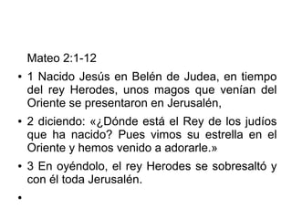 Mateo 2:1-12
● 1 Nacido Jesús en Belén de Judea, en tiempo
del rey Herodes, unos magos que venían del
Oriente se presentaron en Jerusalén,
● 2 diciendo: «¿Dónde está el Rey de los judíos
que ha nacido? Pues vimos su estrella en el
Oriente y hemos venido a adorarle.»
● 3 En oyéndolo, el rey Herodes se sobresaltó y
con él toda Jerusalén.
●
 