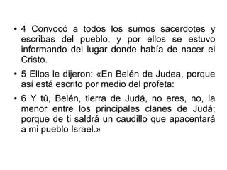 ● 4 Convocó a todos los sumos sacerdotes y
escribas del pueblo, y por ellos se estuvo
informando del lugar donde había de nacer el
Cristo.
● 5 Ellos le dijeron: «En Belén de Judea, porque
así está escrito por medio del profeta:
● 6 Y tú, Belén, tierra de Judá, no eres, no, la
menor entre los principales clanes de Judá;
porque de ti saldrá un caudillo que apacentará
a mi pueblo Israel.»
 
