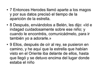 ● 7 Entonces Herodes llamó aparte a los magos
y por sus datos precisó el tiempo de la
aparición de la estrella.
● 8 Después, enviándolos a Belén, les dijo: «Id e
indagad cuidadosamente sobre ese niño; y
cuando le encontréis, comunicádmelo, para ir
también yo a adorarle.»
● 9 Ellos, después de oír al rey, se pusieron en
camino, y he aquí que la estrella que habían
visto en el Oriente iba delante de ellos, hasta
que llegó y se detuvo encima del lugar donde
estaba el niño
 
