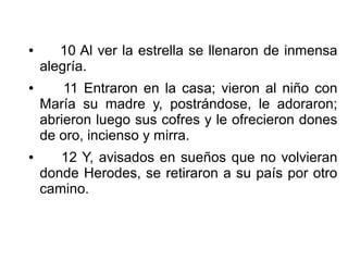 ● 10 Al ver la estrella se llenaron de inmensa
alegría.
● 11 Entraron en la casa; vieron al niño con
María su madre y, postrándose, le adoraron;
abrieron luego sus cofres y le ofrecieron dones
de oro, incienso y mirra.
● 12 Y, avisados en sueños que no volvieran
donde Herodes, se retiraron a su país por otro
camino.
 