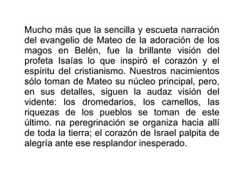 Mucho más que la sencilla y escueta narración
del evangelio de Mateo de la adoración de los
magos en Belén, fue la brillante visión del
profeta Isaías lo que inspiró el corazón y el
espíritu del cristianismo. Nuestros nacimientos
sólo toman de Mateo su núcleo principal, pero,
en sus detalles, siguen la audaz visión del
vidente: los dromedarios, los camellos, las
riquezas de los pueblos se toman de este
último. na peregrinación se organiza hacia allí
de toda la tierra; el corazón de Israel palpita de
alegría ante ese resplandor inesperado.
 