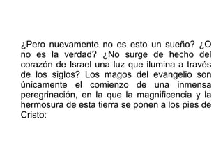 ¿Pero nuevamente no es esto un sueño? ¿O
no es la verdad? ¿No surge de hecho del
corazón de Israel una luz que ilumina a través
de los siglos? Los magos del evangelio son
únicamente el comienzo de una inmensa
peregrinación, en la que la magnificencia y la
hermosura de esta tierra se ponen a los pies de
Cristo:
 