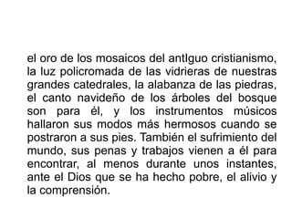 el oro de los mosaicos del antIguo cristianismo,
la luz policromada de las vidrieras de nuestras
grandes catedrales, la alabanza de las piedras,
el canto navideño de los árboles del bosque
son para él, y los instrumentos músicos
hallaron sus modos más hermosos cuando se
postraron a sus pies. También el sufrimiento del
mundo, sus penas y trabajos vienen a él para
encontrar, al menos durante unos instantes,
ante el Dios que se ha hecho pobre, el alivio y
la comprensión.
 