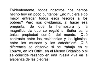 Evidentemente, todos nosotros nos hemos
hecho hoy un poco puritanos: ¿no hubiera sido
mejor entregar todos esos tesoros a los
pobres? Pero nos olvidamos, al hacer esa
pregunta, de que la hermosura y la
magnificencia que se regaló al Señor es la
única propiedad común del mundo. ¡Qué
contraste entre las residencias y las iglesias,
entre los museos y las catedrales! ¡Qué
diferencia se observa si se trabaja en el
Louvre, en los Offici, en el Museo Británico o si
se coincide rezando en una iglesia viva en la
alabanza de las piedras!
 