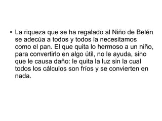● La riqueza que se ha regalado al Niño de Belén
se adecúa a todos y todos la necesitamos
como el pan. El que quita lo hermoso a un niño,
para convertirlo en algo útil, no le ayuda, sino
que le causa daño: le quita la luz sin la cual
todos los cálculos son fríos y se convierten en
nada.
 