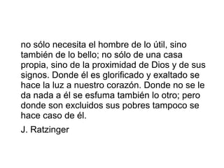 no sólo necesita el hombre de lo útil, sino
también de lo bello; no sólo de una casa
propia, sino de la proximidad de Dios y de sus
signos. Donde él es glorificado y exaltado se
hace la luz a nuestro corazón. Donde no se le
da nada a él se esfuma también lo otro; pero
donde son excluidos sus pobres tampoco se
hace caso de él.
J. Ratzinger
 