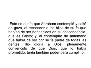 Éste es el día que Abraham contempló y saltó
de gozo, al reconocer a los hijos de su fe que
habían de ser bendecidos en su descendencia,
que es Cristo; y, al contemplar de antemano
que había de ser por su fe padre de todas las
gentes, dio gloria a Dios, plenamente
convencido de que Dios, que lo había
prometido, tenía también poder para cumplirlo.
 