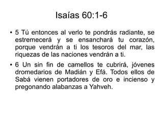 Isaías 60:1-6
● 5 Tú entonces al verlo te pondrás radiante, se
estremecerá y se ensanchará tu corazón,
porque vendrán a ti los tesoros del mar, las
riquezas de las naciones vendrán a ti.
● 6 Un sin fin de camellos te cubrirá, jóvenes
dromedarios de Madián y Efá. Todos ellos de
Sabá vienen portadores de oro e incienso y
pregonando alabanzas a Yahveh.
 