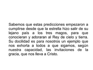 Sabemos que estas predicciones empezaron a
cumplirse desde que la estrella hizo salir de su
lejano país a los tres magos, para que
conocieran y adoraran al Rey de cielo y tierra.
Su docilidad es para nosotros un ejemplo que
nos exhorta a todos a que sigamos, según
nuestra capacidad, las invitaciones de la
gracia, que nos lleva a Cristo.
 