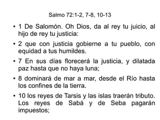 Salmo 72:1-2, 7-8, 10-13
● 1 De Salomón. Oh Dios, da al rey tu juicio, al
hijo de rey tu justicia:
● 2 que con justicia gobierne a tu pueblo, con
equidad a tus humildes.
● 7 En sus días florecerá la justicia, y dilatada
paz hasta que no haya luna;
● 8 dominará de mar a mar, desde el Río hasta
los confines de la tierra.
● 10 los reyes de Tarsis y las islas traerán tributo.
Los reyes de Sabá y de Seba pagarán
impuestos;
 