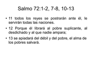 Salmo 72:1-2, 7-8, 10-13
● 11 todos los reyes se postrarán ante él, le
servirán todas las naciones.
● 12 Porque él librará al pobre suplicante, al
desdichado y al que nadie ampara;
● 13 se apiadará del débil y del pobre, el alma de
los pobres salvará.
 