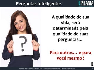 Professor MSc. Daniel de Carvalho Luz | daniel.luz2020@hotmail.com | Mobile 15 9 9126 5571 10
Perguntas Inteligentes
A qualidade de sua
vida, será
determinada pela
qualidade de suas
perguntas…
Para outros… e para
você mesmo !
 