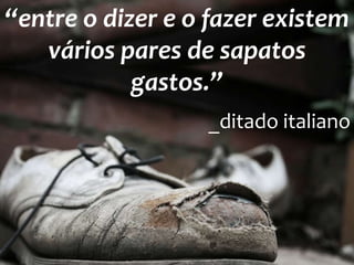 “entre o dizer e o fazer existem
vários pares de sapatos
gastos.”
_ditado italiano
 