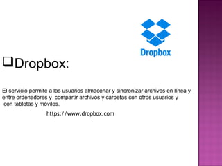 Dropbox:
El servicio permite a los usuarios almacenar y sincronizar archivos en línea y
entre ordenadores y compartir archivos y carpetas con otros usuarios y
con tabletas y móviles.
https://www.dropbox.com
 