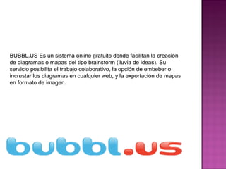 BUBBL.US Es un sistema online gratuito donde facilitan la creación
de diagramas o mapas del tipo brainstorm (lluvia de ideas). Su
servicio posibilita el trabajo colaborativo, la opción de embeber o
incrustar los diagramas en cualquier web, y la exportación de mapas
en formato de imagen.
 