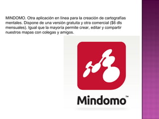 MINDOMO. Otra aplicación en línea para la creación de cartografías
mentales. Dispone de una versión gratuita y otra comercial ($6 dls
mensuales). Igual que la mayoría permite crear, editar y compartir
nuestros mapas con colegas y amigos.
 