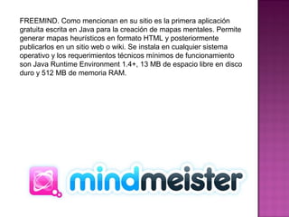 FREEMIND. Como mencionan en su sitio es la primera aplicación
gratuita escrita en Java para la creación de mapas mentales. Permite
generar mapas heurísticos en formato HTML y posteriormente
publicarlos en un sitio web o wiki. Se instala en cualquier sistema
operativo y los requerimientos técnicos mínimos de funcionamiento
son Java Runtime Environment 1.4+, 13 MB de espacio libre en disco
duro y 512 MB de memoria RAM.
 