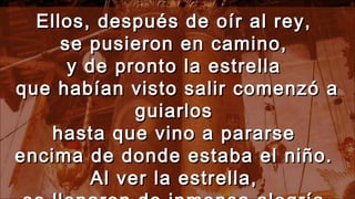 Ellos, después de oír al rey,Ellos, después de oír al rey,
se pusieron en camino,se pusieron en camino,
y de pronto la estrellay de pronto la estrella
que habían visto salir comenzó aque habían visto salir comenzó a
guiarlosguiarlos
hasta que vino a pararsehasta que vino a pararse
encima de donde estaba el niño.encima de donde estaba el niño.
Al ver la estrella,Al ver la estrella,
 