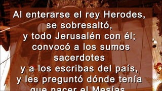 Al enterarse el rey Herodes,Al enterarse el rey Herodes,
se sobresaltó,se sobresaltó,
y todo Jerusalén con él;y todo Jerusalén con él;
convocó a los sumosconvocó a los sumos
sacerdotessacerdotes
y a los escribas del país,y a los escribas del país,
y les preguntó dónde teníay les preguntó dónde tenía
 