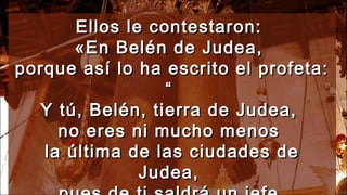 Ellos le contestaron:Ellos le contestaron:
«En Belén de Judea,«En Belén de Judea,
porque así lo ha escrito el profeta:porque así lo ha escrito el profeta:
““
Y tú, Belén, tierra de Judea,Y tú, Belén, tierra de Judea,
no eres ni mucho menosno eres ni mucho menos
la última de las ciudades dela última de las ciudades de
Judea,Judea,
 