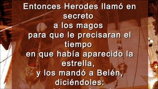Entonces Herodes llamó enEntonces Herodes llamó en
secretosecreto
a los magosa los magos
para que le precisaran elpara que le precisaran el
tiempotiempo
en que había aparecido laen que había aparecido la
estrella,estrella,
y los mandó a Belén,y los mandó a Belén,
diciéndoles:diciéndoles:
 