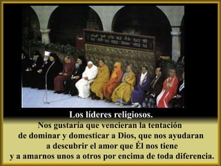 Los líderes religiosos.
       Nos gustaría que vencieran la tentación
  de dominar y domesticar a Dios, que nos ayudaran
         a descubrir el amor que Él nos tiene
y a amarnos unos a otros por encima de toda diferencia.
 