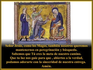 Señor Jesús, como los Magos, también nosotros queremos
       mantenernos en peregrinación y búsqueda.
    Sabemos que Tú eres la meta de nuestro camino.
   Que tu luz nos guíe para que , abiertos a la verdad,
 podamos adorarte con la sinceridad de nuestra entrega.
                        Amén.
 