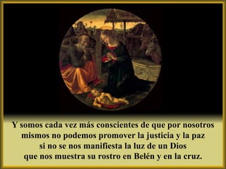 Y somos cada vez más conscientes de que por nosotros
  mismos no podemos promover la justicia y la paz
       si no se nos manifiesta la luz de un Dios
   que nos muestra su rostro en Belén y en la cruz.
 