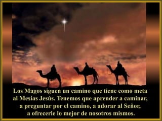 Los Magos siguen un camino que tiene como meta
al Mesías Jesús. Tenemos que aprender a caminar,
   a preguntar por el camino, a adorar al Señor,
      a ofrecerle lo mejor de nosotros mismos.
 