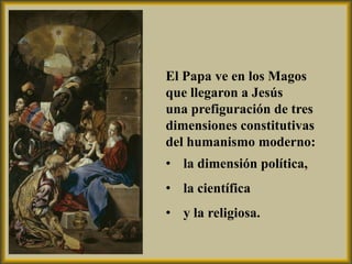 El Papa ve en los Magos
que llegaron a Jesús
una prefiguración de tres
dimensiones constitutivas
del humanismo moderno:
• la dimensión política,
• la científica
• y la religiosa.
 