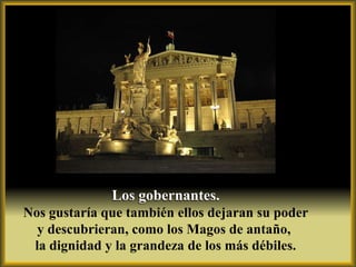 Los gobernantes.
Nos gustaría que también ellos dejaran su poder
  y descubrieran, como los Magos de antaño,
 la dignidad y la grandeza de los más débiles.
 
