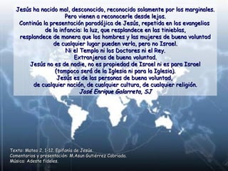 Jesús ha nacido mal, desconocido, reconocido solamente por los marginales.Jesús ha nacido mal, desconocido, reconocido solamente por los marginales.
Pero vienen a reconocerle desde lejos.Pero vienen a reconocerle desde lejos.
Continúa la presentación paradójica de Jesús, repetida en los evangeliosContinúa la presentación paradójica de Jesús, repetida en los evangelios
de la infancia: la luz, que resplandece en las tinieblas,de la infancia: la luz, que resplandece en las tinieblas,
resplandece de manera que los hombres y las mujeres de buena voluntadresplandece de manera que los hombres y las mujeres de buena voluntad
de cualquier lugar pueden verla, pero no Israel.de cualquier lugar pueden verla, pero no Israel.
Ni el Templo ni los Doctores ni el Rey.Ni el Templo ni los Doctores ni el Rey.
Extranjeros de buena voluntad.Extranjeros de buena voluntad.
Jesús no es de nadie, no es propiedad de Israel ni es para IsraelJesús no es de nadie, no es propiedad de Israel ni es para Israel
(tampoco será de la Iglesia ni para la Iglesia).(tampoco será de la Iglesia ni para la Iglesia).
Jesús es de las personas de buena voluntad,Jesús es de las personas de buena voluntad,
de cualquier nación, de cualquier cultura, de cualquier religión.de cualquier nación, de cualquier cultura, de cualquier religión.
José Enrique Galarreta, SJJosé Enrique Galarreta, SJ
Texto: Mateo 2, 1-12. Epifanía de Jesús.Texto: Mateo 2, 1-12. Epifanía de Jesús.
Comentarios y presentación: M.Asun Gutiérrez Cabriada.Comentarios y presentación: M.Asun Gutiérrez Cabriada.
Música: Adeste fideles.Música: Adeste fideles.
 