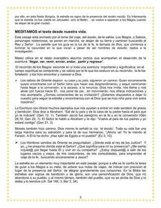 3
por ello, en esta fiesta litúrgica, la estrella es signo de la presencia del recién nacido. Es Interesante
que la estrella no fue visible en Jerusalén, sino el Belén… se vuelve a aparecer a los Magos cuando
se alejan de la gran ciudad.
MEDITAMOS el texto desde nuestra vida.
Este pasaje está animado por el tema del viaje, del éxodo, de la salida. Los Magos, o Sabios,
personajes misteriosos, se ponen en marcha, se alejan de su tierra y caminan buscando al
Rey y Señor. La estrella que los guía es la luz de la fe, la llamada de Dios, que comienza a
iluminar la oscuridad en la que vivían a pesar de ser hombres de estudio, dados a la
investigación.
Mateo utiliza en el relato evangélico algunos verbos que acompañan el desarrollo de la
aventura: ‘llegar, ver, venir, enviar, andar, partir y regresar’.
El recorrido de los Magos esconde en sí toda una aventura importante y significativa; en el
campo espiritual se comprende y se valora por la fe que los sostuvo en su recorrido; la fe los
fortaleció y los hizo encontrar y conocer a Dios.
 Los sabios de Oriente dejaron su casa y su país; siguieron un camino. Quien sinceramente
quiere encontrarse con el Señor tiene que hacer ese desprendimiento, y seguir caminando
hasta llegar a la conversión, a la ascesis, a la renuncia. Dios nos invita, nos llama y nos
atrae con fuerza hacia Él; nos pone de pie, en movimiento; nos ofrece indicaciones y
nos acompaña. ¿Somos conscientes de su invitación? ¿Estamos dispuestos a dejar lo
nuestro para seguir la estrella y encontrarnos con el Dios que se hizo niño para vivir entre
nosotros?
La Escritura nos ofrece muchos ejemplos que nos ayudan a entrar en este sendero de gracia
y bendición. Dios dice a Abraham: “Sal de tu país y de la casa de tu padre hacia el país que
yo te indicaré” (Gen 12, 1). También Jacob fue peregrino en la fe y en la conversión (Gén
28,10; Gen 29, 1). El Señor le habló a Abraham y le dijo: “Vuelve al país de tus padres y yo
estaré contigo” (Gen 31, 3).
Moisés también hizo camino: Dios mismo le señaló la vía: ‘el éxodo’. Toda su vida fue una
larga marcha para su salvación y para la de sus hermanos: “¡Ahora ve! Yo te mando al
Faraón. A Él le he dicho: ¡Haz salir de Egipto a mi pueblo!” (Éx 3, 10).
 Los Hombres venidos de Oriente se preguntaban: ¿Dónde está el rey de los Judíos? Y
yo, ¿me pregunto dónde está el Señor? ¿Qué significa para mí su presencia? ¿Me siento
inquiet@ por llegar hasta Él y vivir en su compañía? ¿Estoy dispuest@ a salir de los
lugares vacíos y viejos, de mis costumbres, de mis comodidades, para emprender el
viaje de la fe, buscando sinceramente a Jesús?
La estrella es un elemento muy importante en este pasaje, porque a ella se le confía la tarea
de guiar a los Magos a su meta, de aclarar sus notas de viajes, de indicar con precisión el
lugar de la presencia del Señor, de alegrar grandemente sus corazones. En la Biblia las
estrellas son signos de bendición y de gloria, son una personificación de Dios, que no
abandona a su pueblo, y al mismo tiempo, también del pueblo, que no se olvida de Dios y lo
alaba y lo bendice (cfr. Sal 148, 3; Bar 3, 34).
 