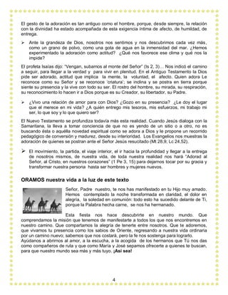 4
El gesto de la adoración es tan antiguo como el hombre, porque, desde siempre, la relación
con la divinidad ha estado acompañada de esta exigencia íntima de afecto, de humildad, de
entrega.
 Ante la grandeza de Dios, nosotros nos sentimos y nos descubrimos cada vez más,
como un grano de polvo, como una gota de agua en la inmensidad del mar. ¿Hemos
experimentado la adoración como actitud? ¿Qué nos favorece ese clima y qué nos la
impide?
El profeta Isaías dijo: “Vengan, subamos al monte del Señor” (Is 2, 3)… Nos indicó el camino
a seguir, para llegar a la verdad y para vivir en plenitud. En el Antiguo Testamento la Dios
pide ser adorado, actitud que implica la mente, la voluntad, el afecto. Quien adora Le
reconoce como su Señor y se reconoce ‘criatura’; se inclina y se postra en tierra porque
siente su presencia y la vive con todo su ser. El rostro del hombre, su mirada, su respiración,
su reconocimiento lo hacen ir a Dios porque es su Creador, su libertador, su Padre.
 ¿Vivo una relación de amor para con Dios? ¿Gozo en su presencia? ¿Le doy el lugar
que el merece en mi vida? ¿A quién entrego mis tesoros, mis esfuerzos, mi trabajo mi
ser, lo que soy y lo que quiero ser?
El Nuevo Testamento se profundiza todavía más esta realidad. Cuando Jesús dialoga con la
Samaritana, la lleva a tomar conciencia de que no es yendo de un sitio o a otro, no es
buscando ésta o aquélla novedad espiritual como se adora a Dios y le propone un recorrido
pedagógico de conversión y madurez, desde su interioridad. Los Evangelios nos muestras la
adoración de quienes se postran ante el Señor Jesús resucitado (Mt 28,9; Lc 24,52).
 El movimiento, la partida, el viaje interior, el ir hacia la profundidad y llegar a la entrega
de nosotros mismos, de nuestra vida, de toda nuestra realidad nos hará “Adorad al
Señor, al Cristo, en nuestros corazones” (1 Pe 3, 15) para dejarnos tocar por su gracia y
transformar nuestra persona hasta ser hombres y mujeres nuevos.
ORAMOS nuestra vida a la luz de este texto
Señor, Padre nuestro, te nos has manifestado en tu Hijo muy amado.
Hemos contemplado la noche transformada en claridad, el dolor en
alegría, la soledad en comunión: todo esto ha sucedido delante de Ti,
porque la Palabra hecha carne, se nos ha hermanado.
Esta fiesta nos hace descubrirte en nuestro mundo. Que
comprendamos la misión que tenemos de manifestarte a todos los que nos encontremos en
nuestro camino. Que compartamos la alegría de tenerte entre nosotros. Que te adoremos,
que vivamos tu presencia como los sabios de Oriente, regresando a nuestra vida ordinaria
por un camino nuevo; sabemos que nos costará, pero la fe nos sostenga para lograrlo.
Ayúdanos a abrirnos al amor, a la escucha, a la acogida de los hermanos que Tú nos das
como compañeros de ruta y que como María y José sepamos ofrecerte a quienes te buscan,
para que nuestro mundo sea más y más tuyo. ¡Así sea!
 
