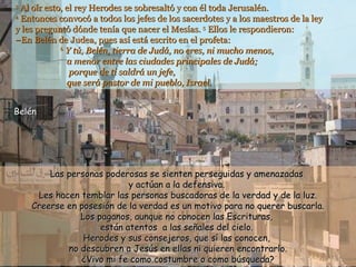 3  Al oír esto, el rey Herodes se sobresaltó y con él toda Jerusalén. 4  Entonces convocó a todos los jefes de los sacerdotes y a los maestros de la ley  y les preguntó dónde tenía que nacer el Mesías.  5  Ellos le respondieron: –En Belén de Judea, pues así está escrito en el profeta:   6   Y tú, Belén, tierra de Judá, no eres, ni mucho menos,   a menor entre las ciudades principales de Judá;   porque de ti saldrá un jefe,   que será pastor de mi pueblo, Israel.  Las personas poderosas se sienten perseguidas y amenazadas  y actúan a la defensiva.  Les hacen temblar las personas buscadoras de la verdad y de la luz. Creerse en posesión de la verdad es un motivo para no querer buscarla. Los paganos, aunque no conocen las Escrituras,  están atentos  a las señales del cielo.  Herodes y sus consejeros, que sí las conocen,  no descubren a Jesús en ellas ni quieren encontrarlo. ¿Vivo mi fe como costumbre o como búsqueda? Belén 