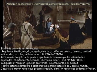 Abrieron sus tesoros y le ofrecieron como regalo oro, incienso y mirra.  Es día de dar y de recibir regalos.  Regalemos ilusión, alegría, acogida, amistad, cariño, encuentro, ternura, bondad, solidaridad, paz, luz, belleza, amor... BUENA NOTICIA.  Recibamos el regalo de la palabra oportuna, la mano amiga, las dificultades superadas, el sufrimiento fecundo, liberación, amor...  BUENA NOTICIA.  Los magos ofrecieron lo mejor que tenían. Se ofrecieron a sí mismos.  Tod@s estamos llamad@s a colaborar en la manifestación de Jesús al mundo. Jesús es el mayor regalo que podemos recibir, el mejor regalo que podemos ofrecer. 