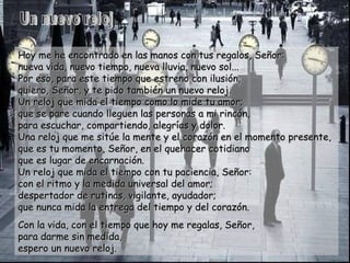 Hoy me he encontrado en las manos con tus regalos, Señor: nueva vida, nuevo tiempo, nueva lluvia, nuevo sol... Por eso, para este tiempo que estreno con ilusión,  quiero, Señor, y te pido también un nuevo reloj. Un reloj que mida el tiempo como lo mide tu amor; que se pare cuando lleguen las personas a mi rincón,  para escuchar, compartiendo, alegrías y dolor. Una reloj que me sitúe la mente y el corazón en el momento presente, que es tu momento, Señor, en el quehacer cotidiano que es lugar de encarnación. Un reloj que mida el tiempo con tu paciencia, Señor: con el ritmo y la medida universal del amor;  despertador de rutinas, vigilante, ayudador; que nunca mida la entrega del tiempo y del corazón. Con la vida, con el tiempo que hoy me regalas, Señor, para darme sin medida,  espero un nuevo reloj. Un nuevo reloj 