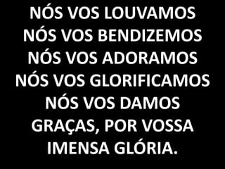 NÓS VOS LOUVAMOS
NÓS VOS BENDIZEMOS
NÓS VOS ADORAMOS
NÓS VOS GLORIFICAMOS
NÓS VOS DAMOS
GRAÇAS, POR VOSSA
IMENSA GLÓRIA.

 