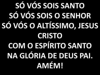 SÓ VÓS SOIS SANTO
SÓ VÓS SOIS O SENHOR
SÓ VÓS O ALTÍSSIMO, JESUS
CRISTO
COM O ESPÍRITO SANTO
NA GLÓRIA DE DEUS PAI.
AMÉM!

 