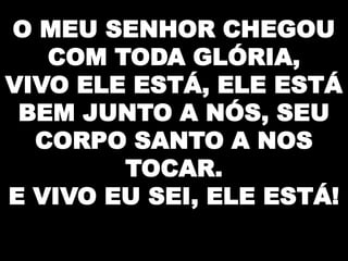 O MEU SENHOR CHEGOU
COM TODA GLÓRIA,
VIVO ELE ESTÁ, ELE ESTÁ
BEM JUNTO A NÓS, SEU
CORPO SANTO A NOS
TOCAR.
E VIVO EU SEI, ELE ESTÁ!

 