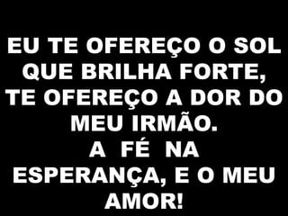 EU TE OFEREÇO O SOL
QUE BRILHA FORTE,
TE OFEREÇO A DOR DO
MEU IRMÃO.
A FÉ NA
ESPERANÇA, E O MEU
AMOR!

 