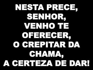 NESTA PRECE,
SENHOR,
VENHO TE
OFERECER,
O CREPITAR DA
CHAMA,
A CERTEZA DE DAR!

 