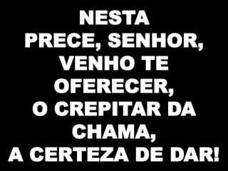 NESTA
PRECE, SENHOR,
VENHO TE
OFERECER,
O CREPITAR DA
CHAMA,
A CERTEZA DE DAR!

 