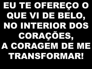 EU TE OFEREÇO O
QUE VI DE BELO,
NO INTERIOR DOS
CORAÇÕES,
A CORAGEM DE ME
TRANSFORMAR!

 