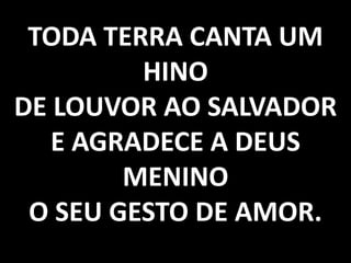 TODA TERRA CANTA UM
HINO
DE LOUVOR AO SALVADOR
E AGRADECE A DEUS
MENINO
O SEU GESTO DE AMOR.

 