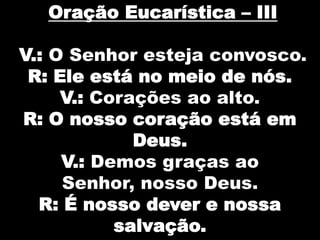 Oração Eucarística – III
V.: O Senhor esteja convosco.
R: Ele está no meio de nós.
V.: Corações ao alto.
R: O nosso coração está em
Deus.
V.: Demos graças ao
Senhor, nosso Deus.
R: É nosso dever e nossa
salvação.

 
