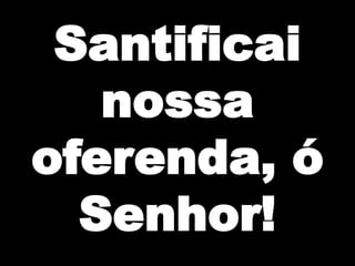 Santificai
nossa
oferenda, ó
Senhor!

 