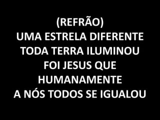 (REFRÃO)
UMA ESTRELA DIFERENTE
TODA TERRA ILUMINOU
FOI JESUS QUE
HUMANAMENTE
A NÓS TODOS SE IGUALOU

 